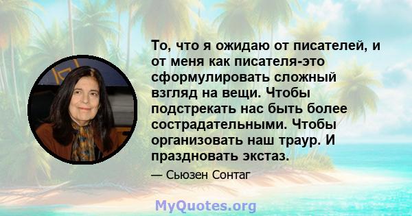 То, что я ожидаю от писателей, и от меня как писателя-это сформулировать сложный взгляд на вещи. Чтобы подстрекать нас быть более сострадательными. Чтобы организовать наш траур. И праздновать экстаз.