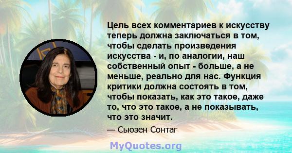 Цель всех комментариев к искусству теперь должна заключаться в том, чтобы сделать произведения искусства - и, по аналогии, наш собственный опыт - больше, а не меньше, реально для нас. Функция критики должна состоять в