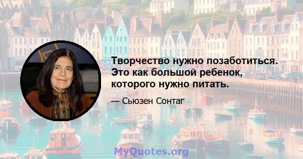 Творчество нужно позаботиться. Это как большой ребенок, которого нужно питать.