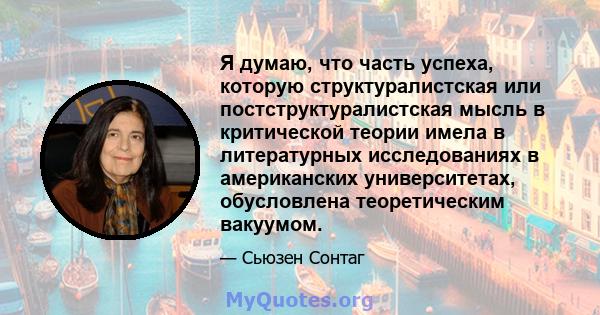 Я думаю, что часть успеха, которую структуралистская или постструктуралистская мысль в критической теории имела в литературных исследованиях в американских университетах, обусловлена ​​теоретическим вакуумом.