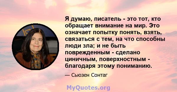 Я думаю, писатель - это тот, кто обращает внимание на мир. Это означает попытку понять, взять, связаться с тем, на что способны люди зла; и не быть поврежденным - сделано циничным, поверхностным - благодаря этому