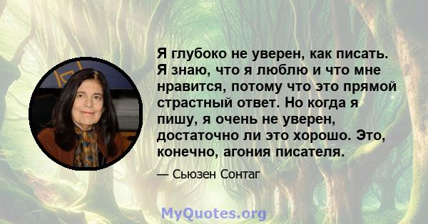 Я глубоко не уверен, как писать. Я знаю, что я люблю и что мне нравится, потому что это прямой страстный ответ. Но когда я пишу, я очень не уверен, достаточно ли это хорошо. Это, конечно, агония писателя.