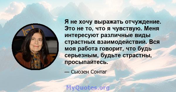 Я не хочу выражать отчуждение. Это не то, что я чувствую. Меня интересуют различные виды страстных взаимодействий. Вся моя работа говорит, что будь серьезным, будьте страстны, просыпайтесь.