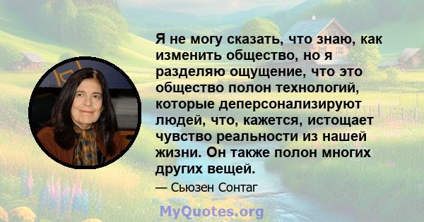 Я не могу сказать, что знаю, как изменить общество, но я разделяю ощущение, что это общество полон технологий, которые деперсонализируют людей, что, кажется, истощает чувство реальности из нашей жизни. Он также полон