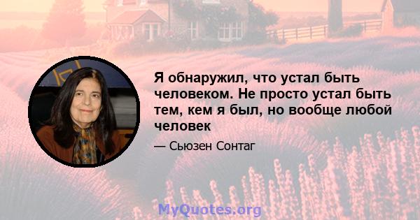 Я обнаружил, что устал быть человеком. Не просто устал быть тем, кем я был, но вообще любой человек