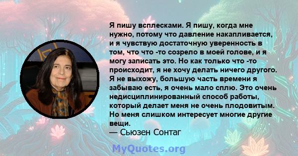 Я пишу всплесками. Я пишу, когда мне нужно, потому что давление накапливается, и я чувствую достаточную уверенность в том, что что -то созрело в моей голове, и я могу записать это. Но как только что -то происходит, я не 