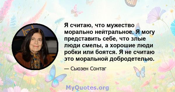 Я считаю, что мужество морально нейтральное. Я могу представить себе, что злые люди смелы, а хорошие люди робки или боятся. Я не считаю это моральной добродетелью.