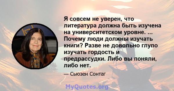 Я совсем не уверен, что литература должна быть изучена на университетском уровне. ... Почему люди должны изучать книги? Разве не довольно глупо изучать гордость и предрассудки. Либо вы поняли, либо нет.