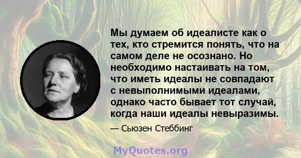 Мы думаем об идеалисте как о тех, кто стремится понять, что на самом деле не осознано. Но необходимо настаивать на том, что иметь идеалы не совпадают с невыполнимыми идеалами, однако часто бывает тот случай, когда наши