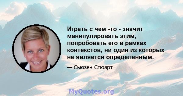 Играть с чем -то - значит манипулировать этим, попробовать его в рамках контекстов, ни один из которых не является определенным.