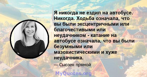 Я никогда не ездил на автобусе. Никогда. Ходьба означала, что вы были эксцентричными или благочестивыми или неудачником - катание на автобусе означала, что вы были безумными или мазохистическими и хуже неудачника.