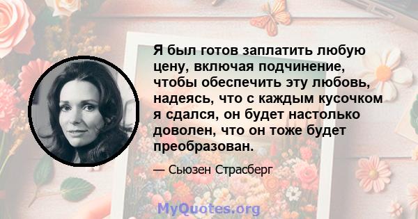 Я был готов заплатить любую цену, включая подчинение, чтобы обеспечить эту любовь, надеясь, что с каждым кусочком я сдался, он будет настолько доволен, что он тоже будет преобразован.