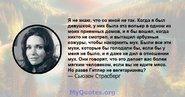 Я не знаю, что со мной не так. Когда я был девушкой, у них была эта вольер в одном из моих приемных домов, и я бы вошел, когда никто не смотрел, и вытащил арбузные кожуры, чтобы накормить мух. Были все эти мухи, которые 