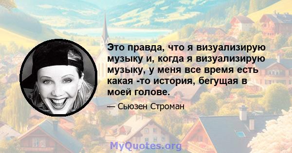 Это правда, что я визуализирую музыку и, когда я визуализирую музыку, у меня все время есть какая -то история, бегущая в моей голове.