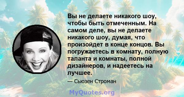 Вы не делаете никакого шоу, чтобы быть отмеченным. На самом деле, вы не делаете никакого шоу, думая, что произойдет в конце концов. Вы погружаетесь в комнату, полную таланта и комнаты, полной дизайнеров, и надеетесь на