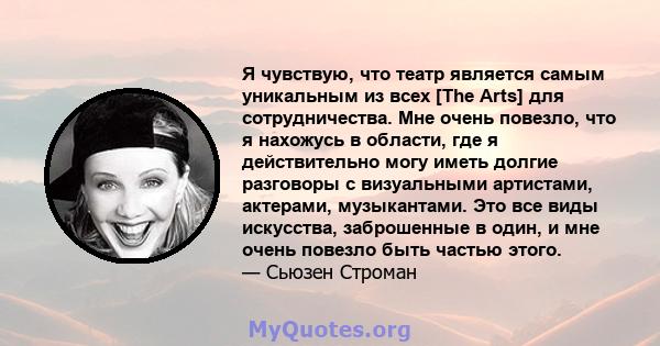 Я чувствую, что театр является самым уникальным из всех [The Arts] для сотрудничества. Мне очень повезло, что я нахожусь в области, где я действительно могу иметь долгие разговоры с визуальными артистами, актерами,