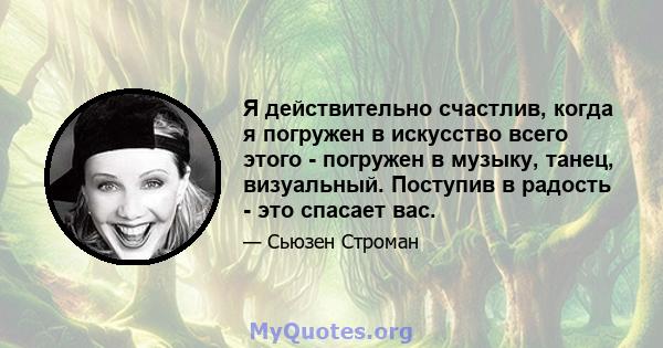 Я действительно счастлив, когда я погружен в искусство всего этого - погружен в музыку, танец, визуальный. Поступив в радость - это спасает вас.