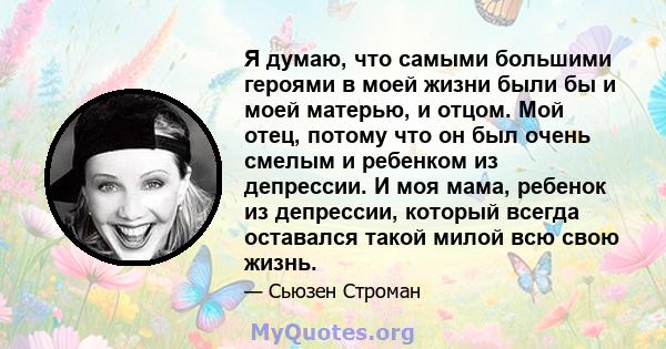 Я думаю, что самыми большими героями в моей жизни были бы и моей матерью, и отцом. Мой отец, потому что он был очень смелым и ребенком из депрессии. И моя мама, ребенок из депрессии, который всегда оставался такой милой 