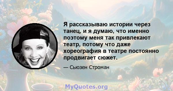 Я рассказываю истории через танец, и я думаю, что именно поэтому меня так привлекают театр, потому что даже хореография в театре постоянно продвигает сюжет.