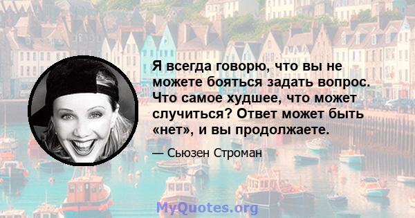 Я всегда говорю, что вы не можете бояться задать вопрос. Что самое худшее, что может случиться? Ответ может быть «нет», и вы продолжаете.