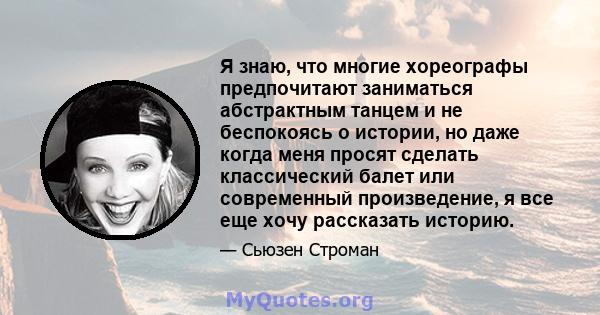 Я знаю, что многие хореографы предпочитают заниматься абстрактным танцем и не беспокоясь о истории, но даже когда меня просят сделать классический балет или современный произведение, я все еще хочу рассказать историю.