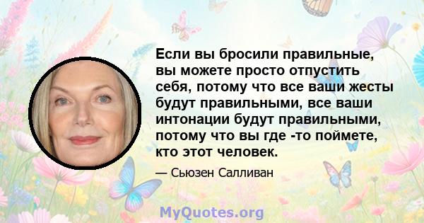 Если вы бросили правильные, вы можете просто отпустить себя, потому что все ваши жесты будут правильными, все ваши интонации будут правильными, потому что вы где -то поймете, кто этот человек.