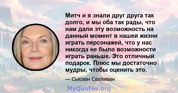 Митч и я знали друг друга так долго, и мы оба так рады, что нам дали эту возможность на данный момент в нашей жизни играть персонажей, что у нас никогда не было возможности играть раньше. Это отличный подарок. Плюс мы