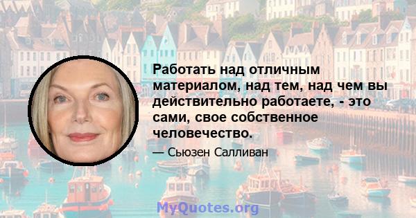 Работать над отличным материалом, над тем, над чем вы действительно работаете, - это сами, свое собственное человечество.