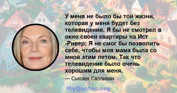 У меня не было бы той жизни, которая у меня будет без телевидения. Я бы не смотрел в окно своей квартиры на Ист -Ривер; Я не смог бы позволить себе, чтобы моя мама была со мной этим летом. Так что телевидение было очень 