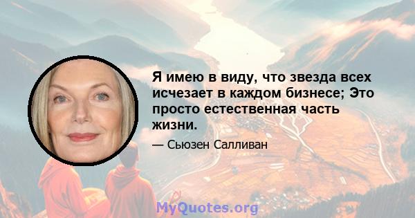 Я имею в виду, что звезда всех исчезает в каждом бизнесе; Это просто естественная часть жизни.