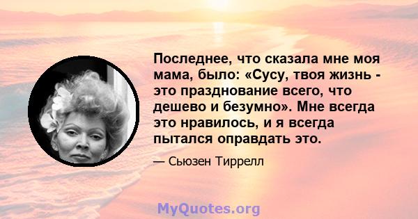 Последнее, что сказала мне моя мама, было: «Сусу, твоя жизнь - это празднование всего, что дешево и безумно». Мне всегда это нравилось, и я всегда пытался оправдать это.