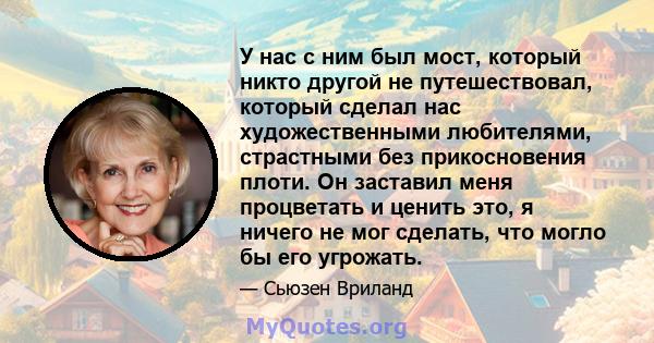 У нас с ним был мост, который никто другой не путешествовал, который сделал нас художественными любителями, страстными без прикосновения плоти. Он заставил меня процветать и ценить это, я ничего не мог сделать, что