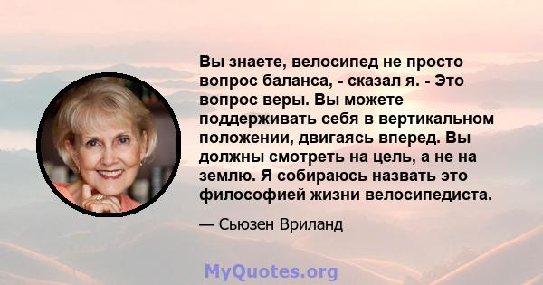 Вы знаете, велосипед не просто вопрос баланса, - сказал я. - Это вопрос веры. Вы можете поддерживать себя в вертикальном положении, двигаясь вперед. Вы должны смотреть на цель, а не на землю. Я собираюсь назвать это