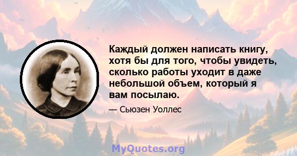 Каждый должен написать книгу, хотя бы для того, чтобы увидеть, сколько работы уходит в даже небольшой объем, который я вам посылаю.