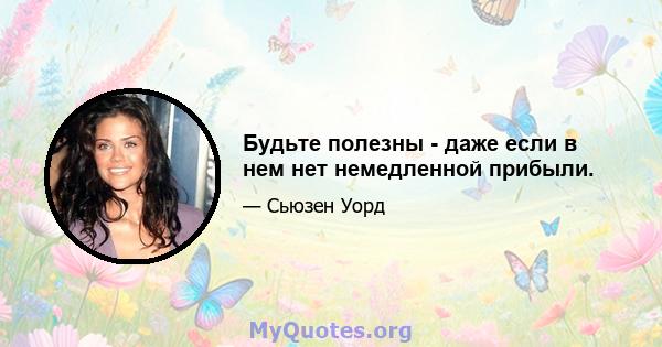 Будьте полезны - даже если в нем нет немедленной прибыли.