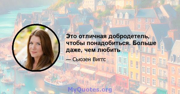 Это отличная добродетель, чтобы понадобиться. Больше даже, чем любить