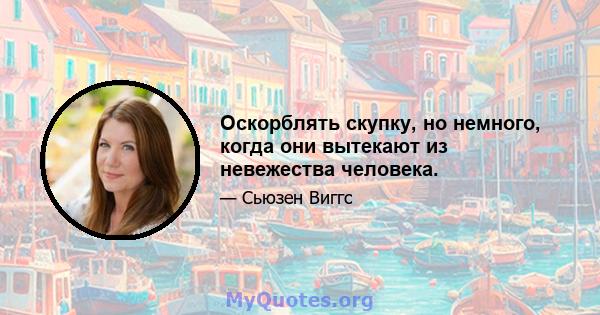 Оскорблять скупку, но немного, когда они вытекают из невежества человека.