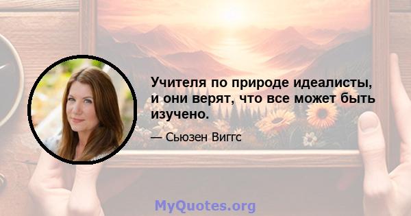 Учителя по природе идеалисты, и они верят, что все может быть изучено.