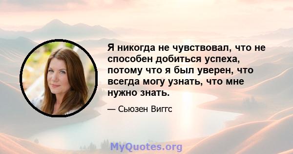 Я никогда не чувствовал, что не способен добиться успеха, потому что я был уверен, что всегда могу узнать, что мне нужно знать.