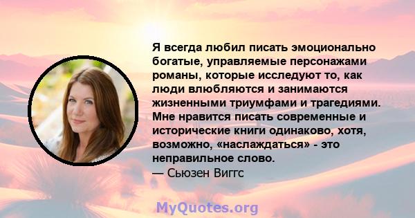 Я всегда любил писать эмоционально богатые, управляемые персонажами романы, которые исследуют то, как люди влюбляются и занимаются жизненными триумфами и трагедиями. Мне нравится писать современные и исторические книги