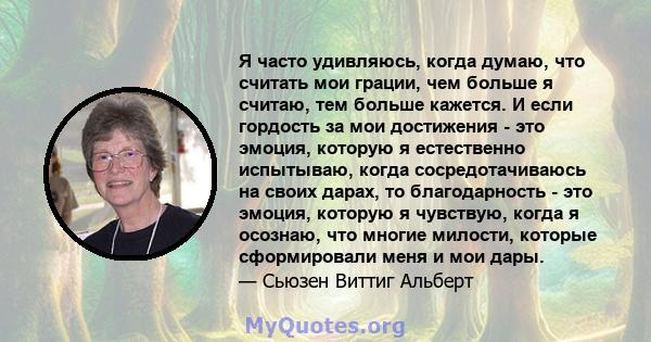 Я часто удивляюсь, когда думаю, что считать мои грации, чем больше я считаю, тем больше кажется. И если гордость за мои достижения - это эмоция, которую я естественно испытываю, когда сосредотачиваюсь на своих дарах, то 