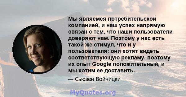 Мы являемся потребительской компанией, и наш успех напрямую связан с тем, что наши пользователи доверяют нам. Поэтому у нас есть такой же стимул, что и у пользователя: они хотят видеть соответствующую рекламу, поэтому