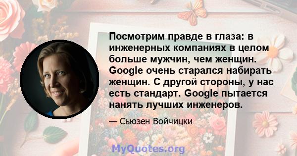 Посмотрим правде в глаза: в инженерных компаниях в целом больше мужчин, чем женщин. Google очень старался набирать женщин. С другой стороны, у нас есть стандарт. Google пытается нанять лучших инженеров.