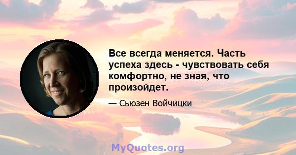 Все всегда меняется. Часть успеха здесь - чувствовать себя комфортно, не зная, что произойдет.