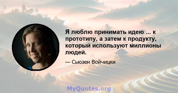 Я люблю принимать идею ... к прототипу, а затем к продукту, который используют миллионы людей.