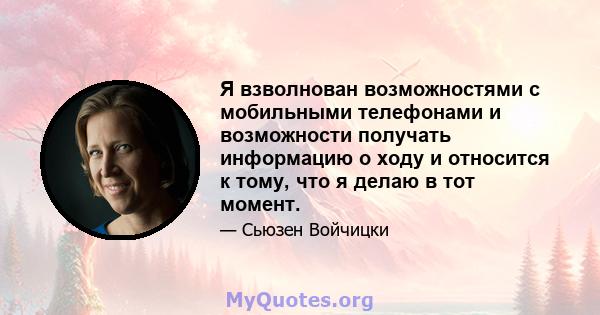 Я взволнован возможностями с мобильными телефонами и возможности получать информацию о ходу и относится к тому, что я делаю в тот момент.