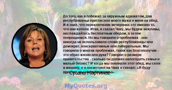 До того, как я побежал за окружным адвокатом, два республиканца пригласили моего мужа и меня на обед. И я знал, что переключение вечеринки-это именно то, что они хотели. Итак, я сказал Чаку, мы будем вежливы,