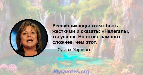 Республиканцы хотят быть жесткими и сказать: «Нелегалы, ты ушел». Но ответ намного сложнее, чем этот.