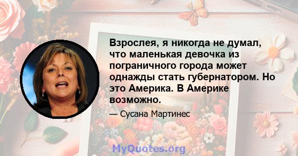 Взрослея, я никогда не думал, что маленькая девочка из пограничного города может однажды стать губернатором. Но это Америка. В Америке возможно.