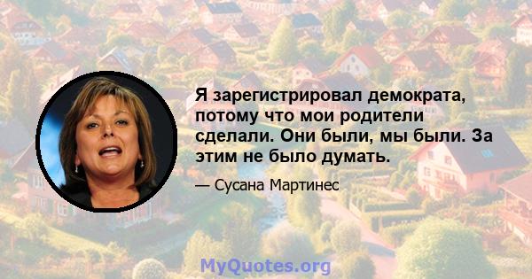 Я зарегистрировал демократа, потому что мои родители сделали. Они были, мы были. За этим не было думать.